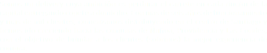 Somos un delivery cuya ambición es perdurar el carrete en cada rincón de la capital entregando copete a domicilio. Con mas de seis años de funcionamiento y más de mil clientes, comenzamos distribuyendo en el centro de Santiago y hemos ido creciendo hacia las comunas de Ñuñoa, Providencia y Las Condes, con el objetivo de brindar a los clientes (sobrinos) la mejor experiencia de compra.